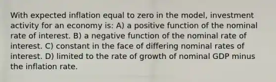 With expected inflation equal to zero in the model, investment activity for an economy is: A) a positive function of the nominal rate of interest. B) a negative function of the nominal rate of interest. C) constant in the face of differing nominal rates of interest. D) limited to the rate of growth of nominal GDP minus the inflation rate.