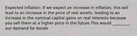 Expected inflation: If we expect an increase in inflation, this will lead to an increase in the price of real assets, leading to an increase in the nominal capital gains on real interests because you sell them at a higher price in the future This would _________ our demand for bonds