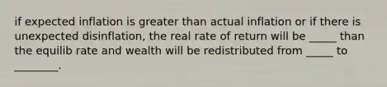 if expected inflation is greater than actual inflation or if there is unexpected disinflation, the real rate of return will be _____ than the equilib rate and wealth will be redistributed from _____ to ________.