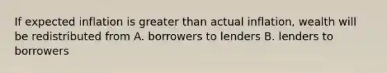 If expected inflation is greater than actual inflation, wealth will be redistributed from A. borrowers to lenders B. lenders to borrowers