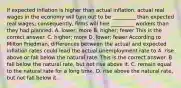 If expected inflation is higher than actual​ inflation, actual real wages in the economy will turn out to be​ _________ than expected real​ wages; consequently, firms will hire​ _________ workers than they had planned. A. ​lower; more B. ​higher; fewer This is the correct answer. C. ​higher; more D. ​lower; fewer According to Milton​ Friedman, differences between the actual and expected inflation rates could lead the actual unemployment rate to A. rise above or fall below the natural rate. This is the correct answer. B. fall below the natural​ rate, but not rise above it. C. remain equal to the natural rate for a long time. D. rise above the natural​ rate, but not fall below it.