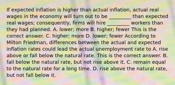 If expected inflation is higher than actual​ inflation, actual real wages in the economy will turn out to be​ _________ than expected real​ wages; consequently, firms will hire​ _________ workers than they had planned. A. ​lower; more B. ​higher; fewer This is the correct answer. C. ​higher; more D. ​lower; fewer According to Milton​ Friedman, differences between the actual and expected inflation rates could lead the actual unemployment rate to A. rise above or fall below the natural rate. This is the correct answer. B. fall below the natural​ rate, but not rise above it. C. remain equal to the natural rate for a long time. D. rise above the natural​ rate, but not fall below it.