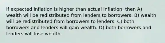 If expected inflation is higher than actual inflation, then A) wealth will be redistributed from lenders to borrowers. B) wealth will be redistributed from borrowers to lenders. C) both borrowers and lenders will gain wealth. D) both borrowers and lenders will lose wealth.