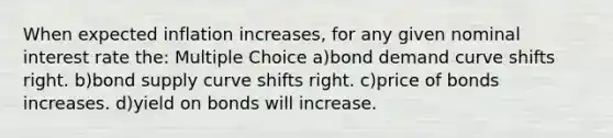 When expected inflation increases, for any given nominal interest rate the: Multiple Choice a)bond demand curve shifts right. b)bond supply curve shifts right. c)price of bonds increases. d)yield on bonds will increase.