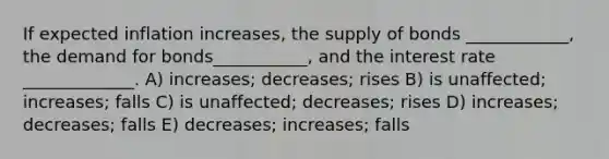 If expected inflation increases, the supply of bonds ____________, the demand for bonds___________, and the interest rate _____________. A) increases; decreases; rises B) is unaffected; increases; falls C) is unaffected; decreases; rises D) increases; decreases; falls E) decreases; increases; falls