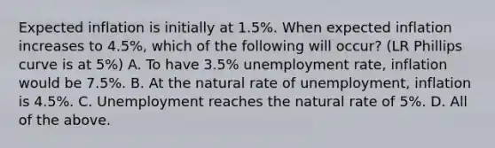 Expected inflation is initially at 1.5%. When expected inflation increases to 4.5%, which of the following will occur? (LR Phillips curve is at 5%) A. To have 3.5% unemployment rate, inflation would be 7.5%. B. At the natural rate of unemployment, inflation is 4.5%. C. Unemployment reaches the natural rate of 5%. D. All of the above.