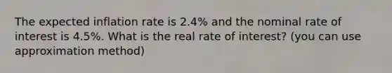 The expected inflation rate is 2.4% and the nominal rate of interest is 4.5%. What is the real rate of interest? (you can use approximation method)