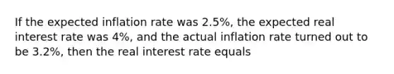 If the expected inflation rate was 2.5%, the expected real interest rate was 4%, and the actual inflation rate turned out to be 3.2%, then the real interest rate equals