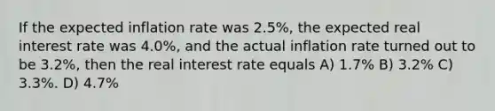 If the expected inflation rate was 2.5%, the expected real interest rate was 4.0%, and the actual inflation rate turned out to be 3.2%, then the real interest rate equals A) 1.7% B) 3.2% C) 3.3%. D) 4.7%