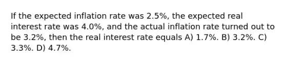 If the expected inflation rate was 2.5%, the expected real interest rate was 4.0%, and the actual inflation rate turned out to be 3.2%, then the real interest rate equals A) 1.7%. B) 3.2%. C) 3.3%. D) 4.7%.