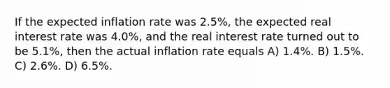 If the expected inflation rate was 2.5%, the expected real interest rate was 4.0%, and the real interest rate turned out to be 5.1%, then the actual inflation rate equals A) 1.4%. B) 1.5%. C) 2.6%. D) 6.5%.