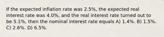 If the expected inflation rate was 2.5%, the expected real interest rate was 4.0%, and the real interest rate turned out to be 5.1%, then the nominal interest rate equals A) 1.4%. B) 1.5%. C) 2.6%. D) 6.5%.