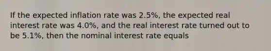 If the expected inflation rate was 2.5%, the expected real interest rate was 4.0%, and the real interest rate turned out to be 5.1%, then the nominal interest rate equals