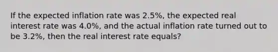 If the expected inflation rate was 2.5%, the expected real interest rate was 4.0%, and the actual inflation rate turned out to be 3.2%, then the real interest rate equals?