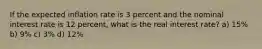 If the expected inflation rate is 3 percent and the nominal interest rate is 12 percent, what is the real interest rate? a) 15% b) 9% c) 3% d) 12%