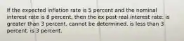 If the expected inflation rate is 5 percent and the nominal interest rate is 8 percent, then the ex post real interest rate: is greater than 3 percent. cannot be determined. is less than 3 percent. is 3 percent.