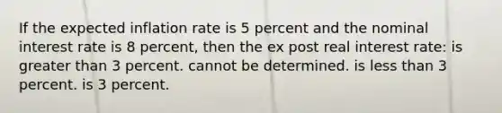 If the expected inflation rate is 5 percent and the nominal interest rate is 8 percent, then the ex post real interest rate: is greater than 3 percent. cannot be determined. is less than 3 percent. is 3 percent.