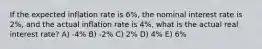 If the expected inflation rate is 6%, the nominal interest rate is 2%, and the actual inflation rate is 4%, what is the actual real interest rate? A) -4% B) -2% C) 2% D) 4% E) 6%