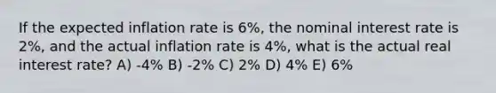 If the expected inflation rate is 6%, the nominal interest rate is 2%, and the actual inflation rate is 4%, what is the actual real interest rate? A) -4% B) -2% C) 2% D) 4% E) 6%