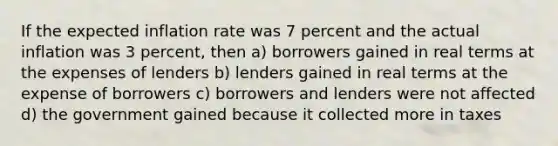 If the expected inflation rate was 7 percent and the actual inflation was 3 percent, then a) borrowers gained in real terms at the expenses of lenders b) lenders gained in real terms at the expense of borrowers c) borrowers and lenders were not affected d) the government gained because it collected more in taxes