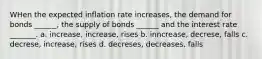 WHen the expected inflation rate increases, the demand for bonds ______, the supply of bonds ______ and the interest rate _______. a. increase, increase, rises b. inncrease, decrese, falls c. decrese, increase, rises d. decreses, decreases, falls