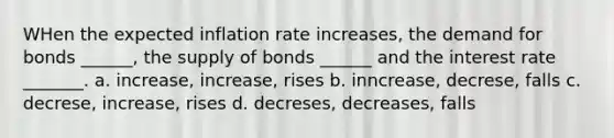 WHen the expected inflation rate increases, the demand for bonds ______, the supply of bonds ______ and the interest rate _______. a. increase, increase, rises b. inncrease, decrese, falls c. decrese, increase, rises d. decreses, decreases, falls