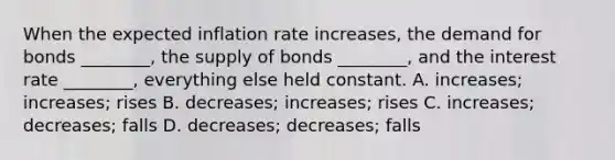 When the expected inflation rate increases, the demand for bonds ________, the supply of bonds ________, and the interest rate ________, everything else held constant. A. increases; increases; rises B. decreases; increases; rises C. increases; decreases; falls D. decreases; decreases; falls