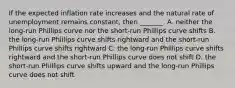 If the expected inflation rate increases and the natural rate of unemployment remains​ constant, then​ _______. A. neither the​ long-run Phillips curve nor the​ short-run Phillips curve shifts B. the​ long-run Phillips curve shifts rightward and the​ short-run Phillips curve shifts rightward C. the​ long-run Phillips curve shifts rightward and the​ short-run Phillips curve does not shift D. the​ short-run Phillips curve shifts upward and the​ long-run Phillips curve does not shift