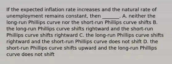 If the expected inflation rate increases and the natural rate of unemployment remains​ constant, then​ _______. A. neither the​ long-run Phillips curve nor the​ short-run Phillips curve shifts B. the​ long-run Phillips curve shifts rightward and the​ short-run Phillips curve shifts rightward C. the​ long-run Phillips curve shifts rightward and the​ short-run Phillips curve does not shift D. the​ short-run Phillips curve shifts upward and the​ long-run Phillips curve does not shift