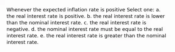 Whenever the expected inflation rate is positive Select one: a. the real interest rate is positive. b. the real interest rate is lower than the nominal interest rate. c. the real interest rate is negative. d. the nominal interest rate must be equal to the real interest rate. e. the real interest rate is greater than the nominal interest rate.