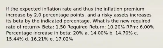 If the expected inflation rate and thus the inflation premium increase by 2.0 percentage points, and a risky assets increases its beta by the indicated percentage. What is the new required rate of return> Beta: 1.50 Required Return: 10.20% RPm: 6.00% Percentage increase in beta: 20% a. 14.00% b. 14.70% c. 15.44% d. 16.21% e. 17.02%