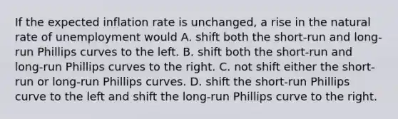 If the expected inflation rate is unchanged, a rise in the natural rate of unemployment would A. shift both the short-run and long-run Phillips curves to the left. B. shift both the short-run and long-run Phillips curves to the right. C. not shift either the short-run or long-run Phillips curves. D. shift the short-run Phillips curve to the left and shift the long-run Phillips curve to the right.