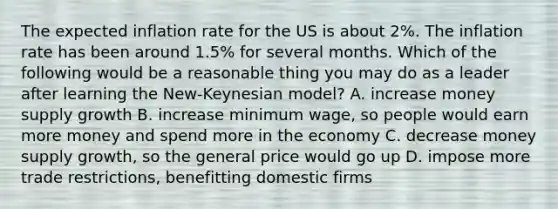 The expected inflation rate for the US is about 2%. The inflation rate has been around 1.5% for several months. Which of the following would be a reasonable thing you may do as a leader after learning the New-Keynesian model? A. increase money supply growth B. increase minimum wage, so people would earn more money and spend more in the economy C. decrease money supply growth, so the general price would go up D. impose more trade restrictions, benefitting domestic firms