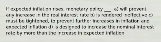 If expected inflation rises, monetary policy ___. a) will prevent any increase in the real interest rate b) is rendered ineffective c) must be tightened, to prevent further increases in inflation and expected inflation d) is designed to increase the nominal interest rate by more than the increase in expected inflation