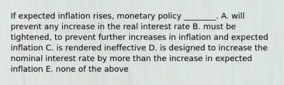 If expected inflation​ rises, monetary policy​ ________. A. will prevent any increase in the real interest rate B. must be​ tightened, to prevent further increases in inflation and expected inflation C. is rendered ineffective D. is designed to increase the nominal interest rate by more than the increase in expected inflation E. none of the above