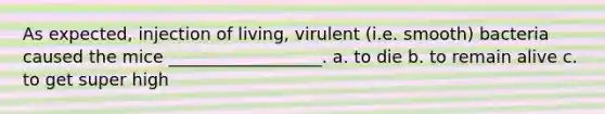 As expected, injection of living, virulent (i.e. smooth) bacteria caused the mice __________________. a. to die b. to remain alive c. to get super high