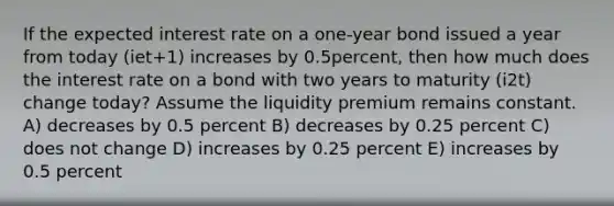 If the expected interest rate on a one-year bond issued a year from today (iet+1) increases by 0.5percent, then how much does the interest rate on a bond with two years to maturity (i2t) change today? Assume the liquidity premium remains constant. A) decreases by 0.5 percent B) decreases by 0.25 percent C) does not change D) increases by 0.25 percent E) increases by 0.5 percent