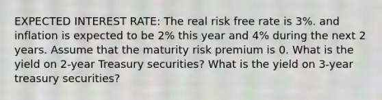 EXPECTED INTEREST RATE: The real risk free rate is 3%. and inflation is expected to be 2% this year and 4% during the next 2 years. Assume that the maturity risk premium is 0. What is the yield on 2-year Treasury securities? What is the yield on 3-year treasury securities?