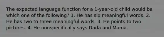 The expected language function for a 1-year-old child would be which one of the following? 1. He has six meaningful words. 2. He has two to three meaningful words. 3. He points to two pictures. 4. He nonspecifically says Dada and Mama.