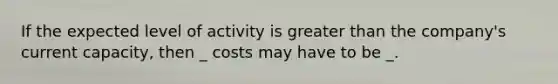 If the expected level of activity is greater than the company's current capacity, then _ costs may have to be _.