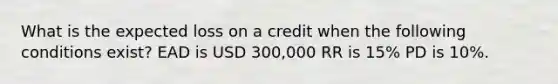 What is the expected loss on a credit when the following conditions exist? EAD is USD 300,000 RR is 15% PD is 10%.