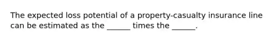 The expected loss potential of a property-casualty insurance line can be estimated as the ______ times the ______.