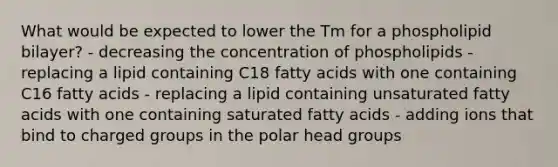 What would be expected to lower the Tm for a phospholipid bilayer? - decreasing the concentration of phospholipids - replacing a lipid containing C18 fatty acids with one containing C16 fatty acids - replacing a lipid containing unsaturated fatty acids with one containing saturated fatty acids - adding ions that bind to charged groups in the polar head groups