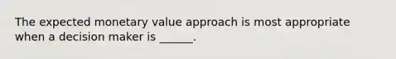 The expected monetary value approach is most appropriate when a decision maker is ______.