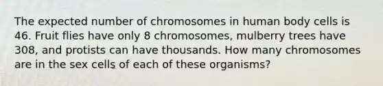 The expected number of chromosomes in human body cells is 46. Fruit flies have only 8 chromosomes, mulberry trees have 308, and protists can have thousands. How many chromosomes are in the sex cells of each of these organisms?