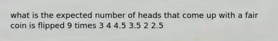 what is the expected number of heads that come up with a fair coin is flipped 9 times 3 4 4.5 3.5 2 2.5