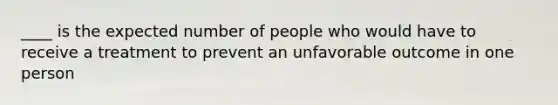 ____ is the expected number of people who would have to receive a treatment to prevent an unfavorable outcome in one person