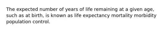 The expected number of years of life remaining at a given age, such as at birth, is known as life expectancy mortality morbidity population control.