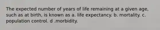 The expected number of years of life remaining at a given age, such as at birth, is known as a. life expectancy. b. mortality. c. population control. d .morbidity.