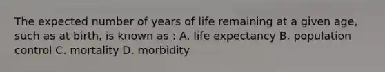 The expected number of years of life remaining at a given age, such as at birth, is known as : A. life expectancy B. population control C. mortality D. morbidity